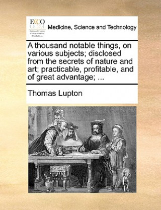 Thousand Notable Things, on Various Subjects; Disclosed from the Secrets of Nature and Art; Practicable, Profitable, and of Great Advantage; ...