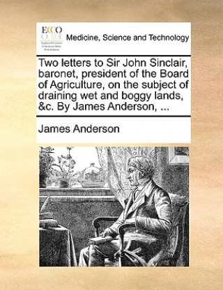 Two Letters to Sir John Sinclair, Baronet, President of the Board of Agriculture, on the Subject of Draining Wet and Boggy Lands, &C. by James Anderso