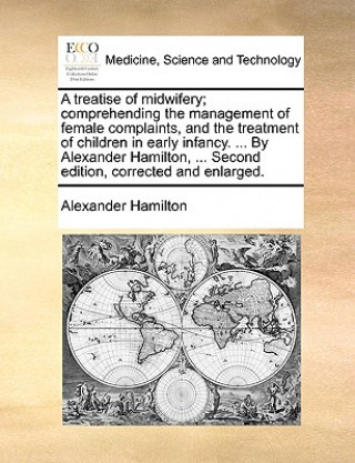 Treatise of Midwifery; Comprehending the Management of Female Complaints, and the Treatment of Children in Early Infancy. ... by Alexander Hamilton, .