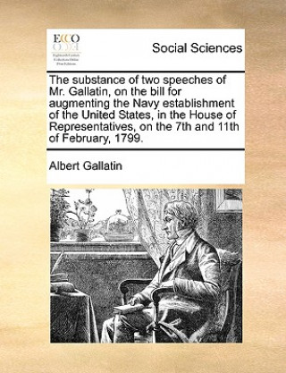 Substance of Two Speeches of Mr. Gallatin, on the Bill for Augmenting the Navy Establishment of the United States, in the House of Representatives, on