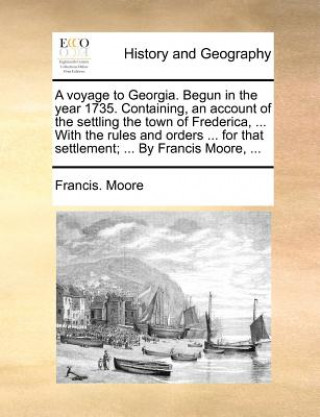 Voyage to Georgia. Begun in the Year 1735. Containing, an Account of the Settling the Town of Frederica, ... with the Rules and Orders ... for That Se