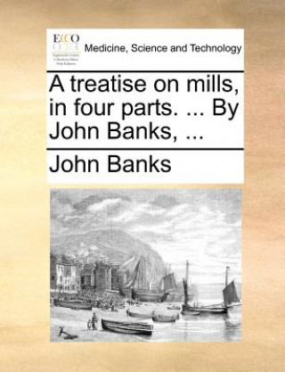Treatise on Mills, in Four Parts. ... by John Banks, ...