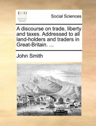 Discourse on Trade, Liberty and Taxes. Addressed to All Land-Holders and Traders in Great-Britain. ...