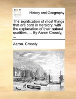 Signification of Most Things That Are Born in Heraldry, with the Explanation of Their Natural Qualities, ... by Aaron Crossly, ...