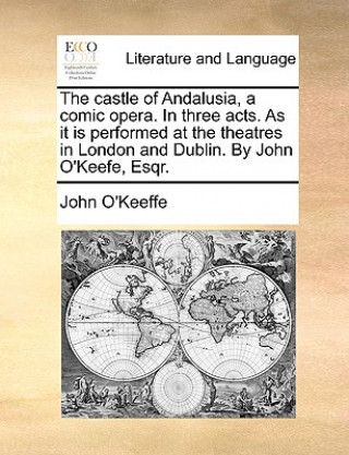 Castle of Andalusia, a Comic Opera. in Three Acts. as It Is Performed at the Theatres in London and Dublin. by John O'Keefe, Esqr.