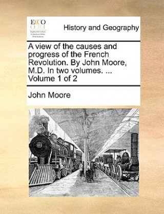 View of the Causes and Progress of the French Revolution. by John Moore, M.D. in Two Volumes. ... Volume 1 of 2
