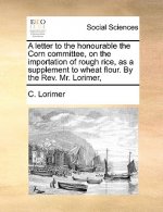 Letter to the Honourable the Corn Committee, on the Importation of Rough Rice, as a Supplement to Wheat Flour. by the REV. Mr. Lorimer,