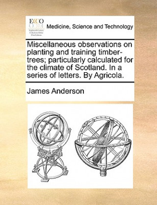 Miscellaneous Observations on Planting and Training Timber-Trees; Particularly Calculated for the Climate of Scotland. in a Series of Letters. by Agri