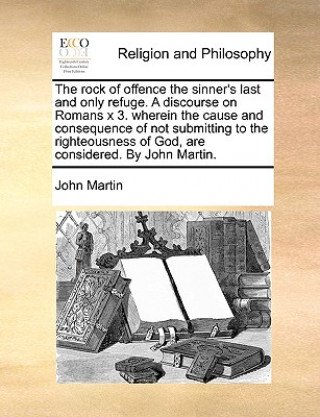 Rock of Offence the Sinner's Last and Only Refuge. a Discourse on Romans X 3. Wherein the Cause and Consequence of Not Submitting to the Righteousness