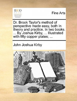 Dr. Brook Taylor's Method of Perspective Made Easy, Both in Theory and Practice. in Two Books. ... by Joshua Kirby, ... Illustrated with Fifty Copper