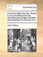 Second Letter from Mr. Wood, to the Commissioners for Rebuilding the Bridge at Bristol, and Opening the Avenues to It.