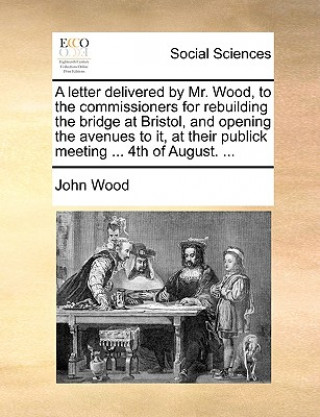 Letter Delivered by Mr. Wood, to the Commissioners for Rebuilding the Bridge at Bristol, and Opening the Avenues to It, at Their Publick Meeting ... 4