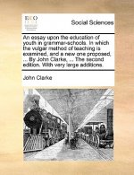 Essay Upon the Education of Youth in Grammar-Schools. in Which the Vulgar Method of Teaching Is Examined, and a New One Proposed, ... by John Clarke,