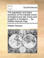 Superiority and Direct Dominion of the Imperial Crown of England Over the Crown and Kingdom of Scotland, ... by William Atwood, Esq;
