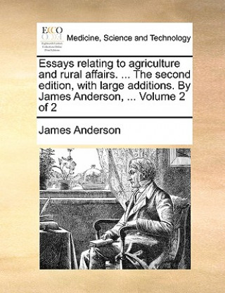 Essays Relating to Agriculture and Rural Affairs. ... the Second Edition, with Large Additions. by James Anderson, ... Volume 2 of 2