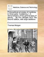 Philosophical principles of medicine, in three parts. Containing, I. A demonstration of the general laws of gravity, ... By Tho. Morgan, M.D. The seco
