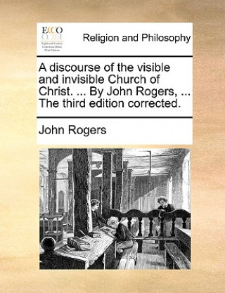 Discourse of the Visible and Invisible Church of Christ. ... by John Rogers, ... the Third Edition Corrected.