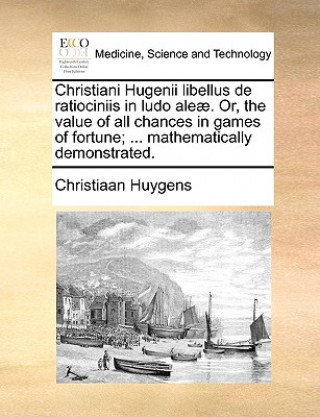 Christiani Hugenii Libellus de Ratiociniis in Ludo Aleae. Or, the Value of All Chances in Games of Fortune; ... Mathematically Demonstrated.