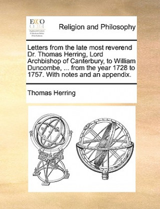 Letters from the Late Most Reverend Dr. Thomas Herring, Lord Archbishop of Canterbury, to William Duncombe, ... from the Year 1728 to 1757. with Notes