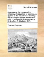 Essay on the Comparative Efficiency of Regulation or Abolition, as Applied to the Slave Trade. Shewing That the Latter Only Can Remove the Evils to Be