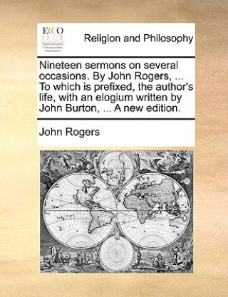 Nineteen Sermons on Several Occasions. by John Rogers, ... to Which Is Prefixed, the Author's Life, with an Elogium Written by John Burton, ... a New
