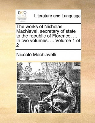 Works of Nicholas Machiavel, Secretary of State to the Republic of Florence. ... in Two Volumes. ... Volume 1 of 2