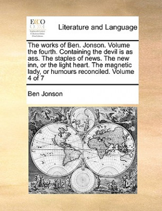 Works of Ben. Jonson. Volume the Fourth. Containing the Devil Is as Ass. the Staples of News. the New Inn, or the Light Heart. the Magnetic Lady, or H