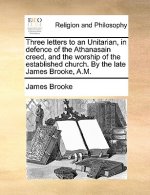 Three Letters to an Unitarian, in Defence of the Athanasain Creed, and the Worship of the Established Church. by the Late James Brooke, A.M.