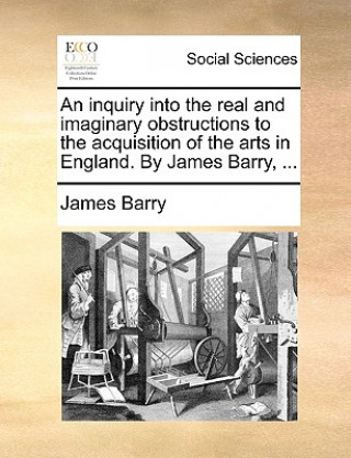 Inquiry Into the Real and Imaginary Obstructions to the Acquisition of the Arts in England. by James Barry, ...