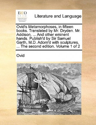 Ovid's Metamorphoses, in Fifteen Books. Translated by Mr. Dryden. Mr. Addison. ... and Other Eminent Hands. Publish'd by Sir Samuel Garth, M.D. Adorn'