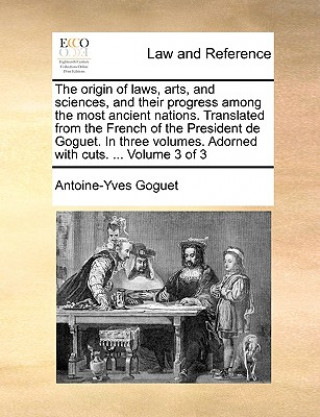 Origin of Laws, Arts, and Sciences, and Their Progress Among the Most Ancient Nations. Translated from the French of the President de Goguet. in Three
