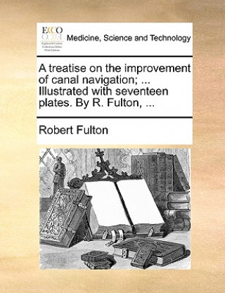 A treatise on the improvement of canal navigation; ... Illustrated with seventeen plates. By R. Fulton, ...