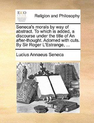 Seneca's Morals by Way of Abstract. to Which Is Added, a Discourse Under the Title of an After-Thought. Adorned with Cuts. by Sir Roger L'Estrange, ..