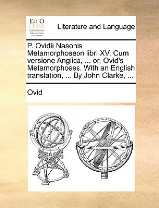 P. Ovidii Nasonis Metamorphoseon libri XV. Cum versione Anglica, ... or, Ovid's Metamorphoses. With an English translation, ... By John Clarke, ...