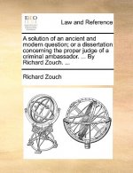 Solution of an Ancient and Modern Question; Or a Dissertation Concerning the Proper Judge of a Criminal Ambassador. ... by Richard Zouch. ...