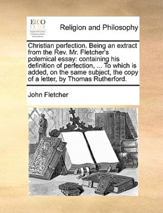 Christian Perfection. Being an Extract from the REV. Mr. Fletcher's Polemical Essay