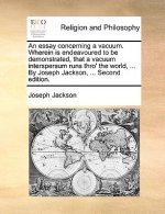 Essay Concerning a Vacuum. Wherein Is Endeavoured to Be Demonstrated, That a Vacuum Interspersum Runs Thro' the World, ... by Joseph Jackson, ... Seco