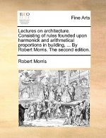 Lectures on Architecture. Consisting of Rules Founded Upon Harmonick and Arithmetical Proportions in Building, ... by Robert Morris. the Second Editio