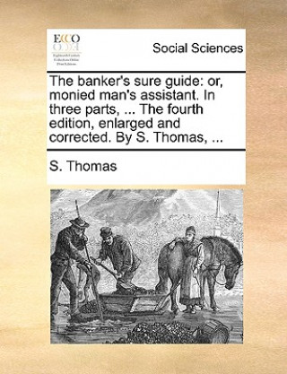 The banker's sure guide: or, monied man's assistant. In three parts, ... The fourth edition, enlarged and corrected. By S. Thomas, ...