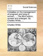 Treatise on the Management of Pregnant and Lying-In Women, ... the Third Edition, Revised and Enlarged. by Charles White, ...