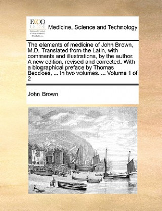 Elements of Medicine of John Brown, M.D. Translated from the Latin, with Comments and Illustrations, by the Author. a New Edition, Revised and Correct