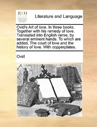 Ovid's Art of Love. in Three Books. Together with His Remedy of Love. Translated Into English Verse, by Several Eminent Hands. to Which Are Added