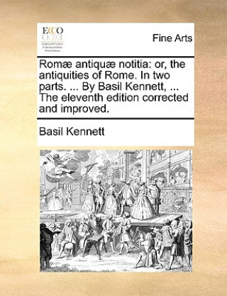 Romï¿½ antiquï¿½ notitia: or, the antiquities of Rome. In two parts. ... By Basil Kennett, ... The eleventh edition corrected and improved.