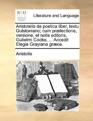 Aristotelis de Poetica Liber, Textu Gulstoniano; Cum Praelectione, Versione, Et Notis Editoris, Gulielmi Cooke, ... Accedit Elegia Grayiana Graece.