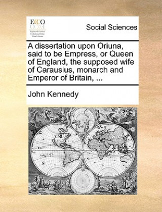 Dissertation Upon Oriuna, Said to Be Empress, or Queen of England, the Supposed Wife of Carausius, Monarch and Emperor of Britain, ...