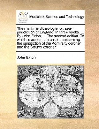 Maritime Dic]ologie; Or, Sea-Jurisdiction of England. in Three Books. ... by John Exton, ... the Second Edition. to Which Is Added, .. a Case .. Conce