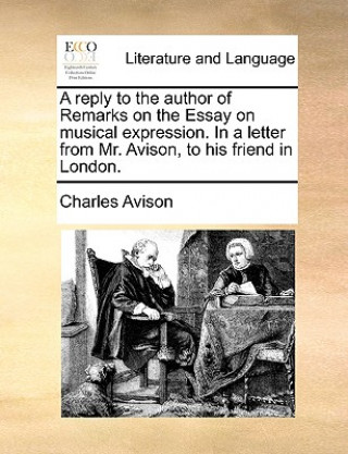 Reply to the Author of Remarks on the Essay on Musical Expression. in a Letter from Mr. Avison, to His Friend in London.