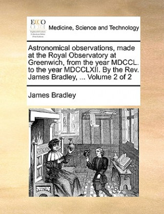 Astronomical Observations, Made at the Royal Observatory at Greenwich, from the Year MDCCL. to the Year MDCCLXII. by the REV. James Bradley, ... Volum