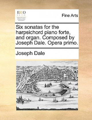 Six Sonatas for the Harpsichord Piano Forte, and Organ. Composed by Joseph Dale. Opera Primo.