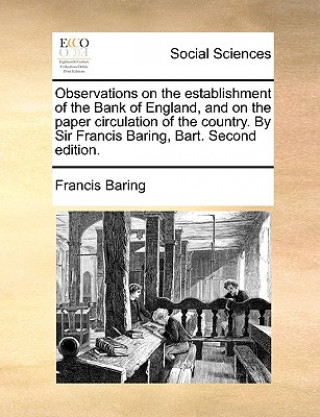 Observations on the Establishment of the Bank of England, and on the Paper Circulation of the Country. by Sir Francis Baring, Bart. Second Edition.